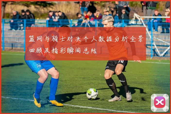篮网与骑士对决个人数据分析全景回顾及精彩瞬间总结