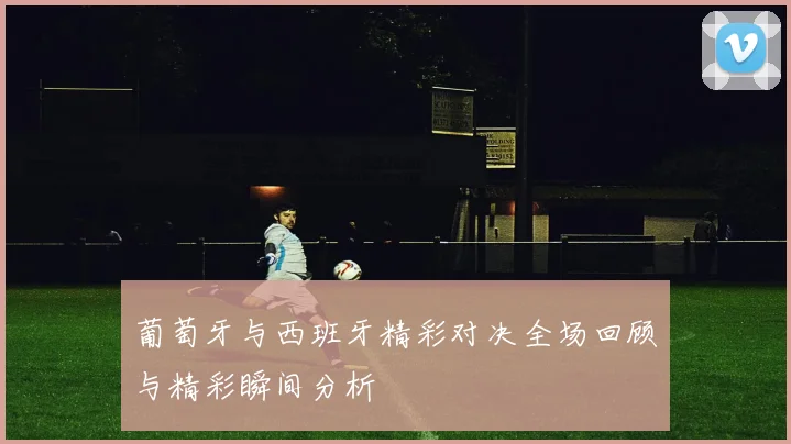 葡萄牙与西班牙精彩对决全场回顾与精彩瞬间分析