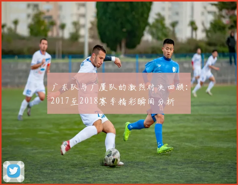 广东队与广厦队的激烈对决回顾：2017至2018赛季精彩瞬间分析