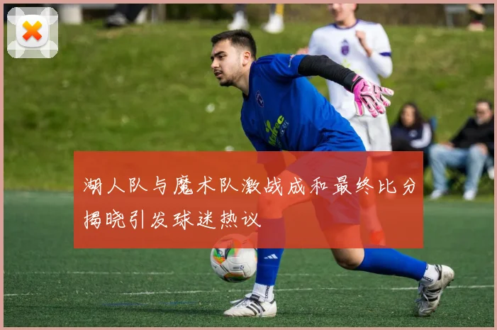 湖人队与魔术队激战成和最终比分揭晓引发球迷热议