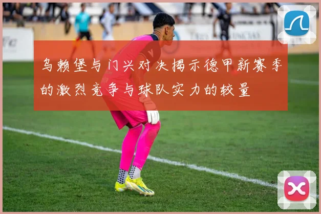 乌赖堡与门兴对决揭示德甲新赛季的激烈竞争与球队实力的较量