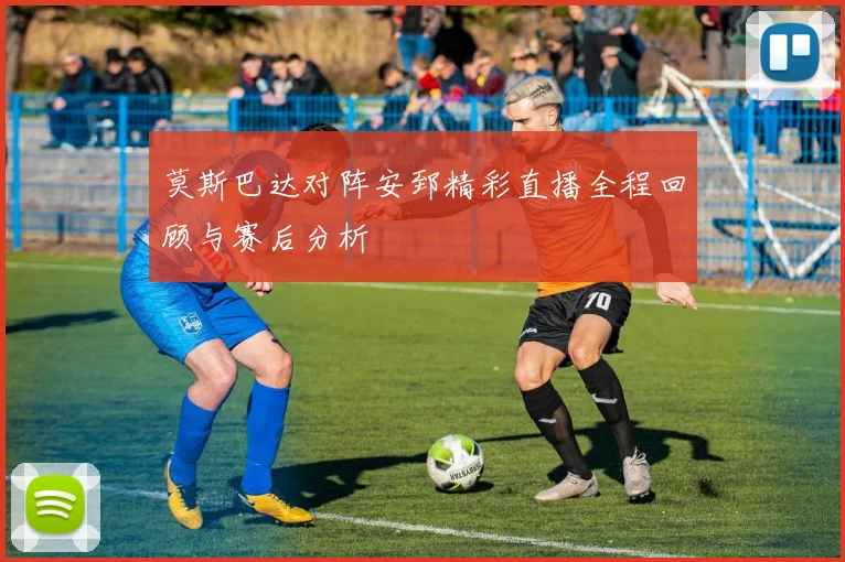 莫斯巴达对阵安郅精彩直播全程回顾与赛后分析