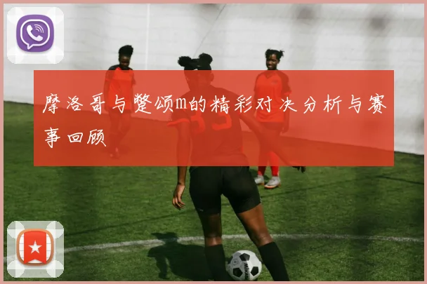 摩洛哥与蹩颂m的精彩对决分析与赛事回顾